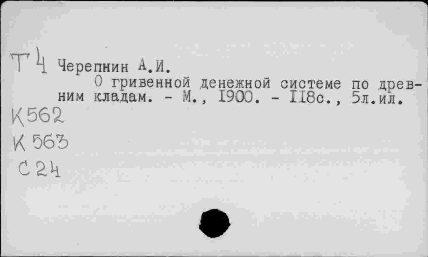 ﻿T 4 Черепнин A.И.
О гривенкой денежной системе по древним кладам. - М., 1900. - 118с., 5л.ил.
к 562
К 56Ђ
С2Ч